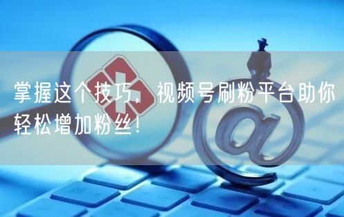掌握这个技巧，视频号刷粉平台助你轻松增加粉丝！