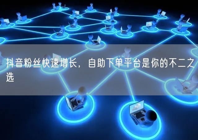 抖音粉丝快速增长，自助下单平台是你的不二之选