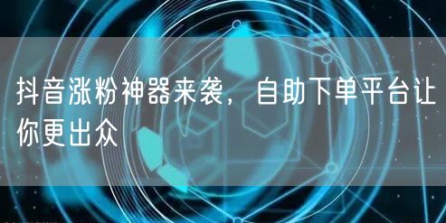 抖音涨粉神器来袭，自助下单平台让你更出众