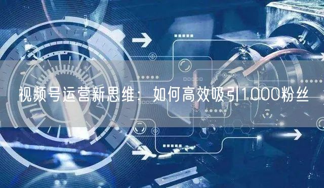 视频号运营新思维：如何高效吸引1000粉丝