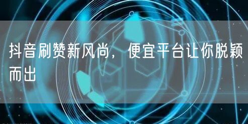 抖音刷赞新风尚，便宜平台让你脱颖而出